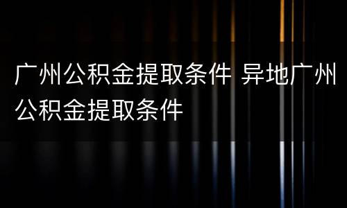 广州公积金提取条件 异地广州公积金提取条件