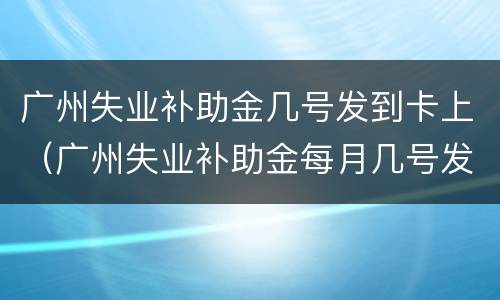 广州失业补助金几号发到卡上（广州失业补助金每月几号发放到卡里）