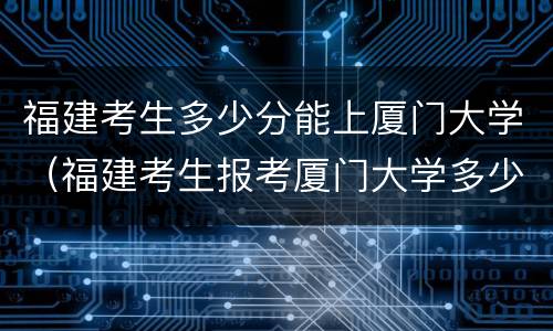 福建考生多少分能上厦门大学（福建考生报考厦门大学多少分）