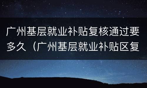 广州基层就业补贴复核通过要多久（广州基层就业补贴区复核要多久）