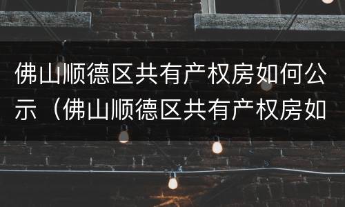 佛山顺德区共有产权房如何公示（佛山顺德区共有产权房如何公示的）