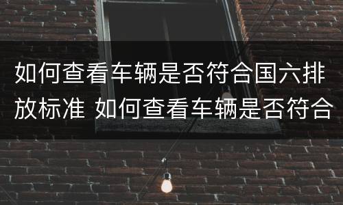 如何查看车辆是否符合国六排放标准 如何查看车辆是否符合国六排放标准呢