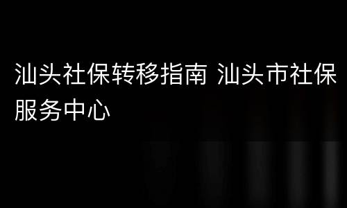 汕头社保转移指南 汕头市社保服务中心