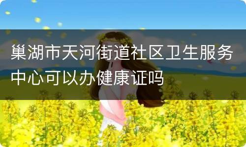 巢湖市天河街道社区卫生服务中心可以办健康证吗