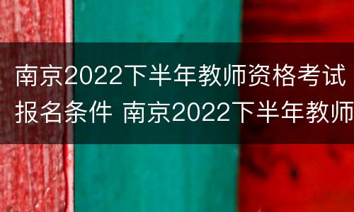 南京2022下半年教师资格考试报名条件 南京2022下半年教师资格考试报名条件是什么