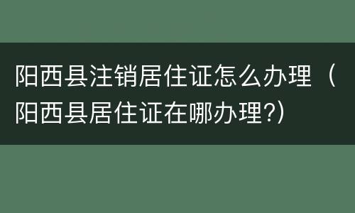 阳西县注销居住证怎么办理（阳西县居住证在哪办理?）