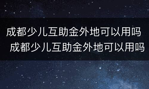 成都少儿互助金外地可以用吗 成都少儿互助金外地可以用吗怎么报销