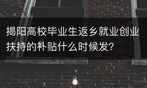 揭阳高校毕业生返乡就业创业扶持的补贴什么时候发？