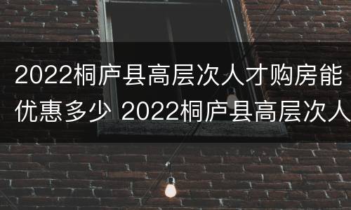 2022桐庐县高层次人才购房能优惠多少 2022桐庐县高层次人才购房能优惠多少呢