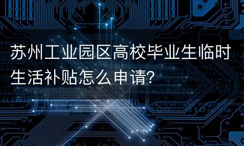 苏州工业园区高校毕业生临时生活补贴怎么申请？