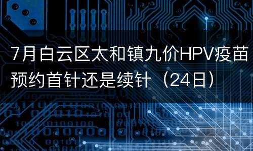 7月白云区太和镇九价HPV疫苗预约首针还是续针（24日）