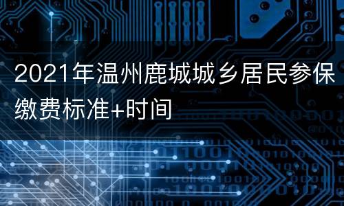 2021年温州鹿城城乡居民参保缴费标准+时间