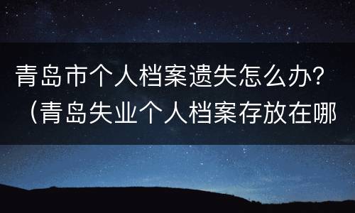 青岛市个人档案遗失怎么办？（青岛失业个人档案存放在哪里）