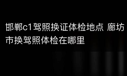 邯郸c1驾照换证体检地点 廊坊市换驾照体检在哪里