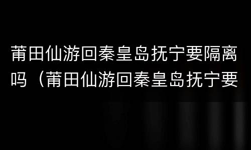 莆田仙游回秦皇岛抚宁要隔离吗（莆田仙游回秦皇岛抚宁要隔离吗现在）
