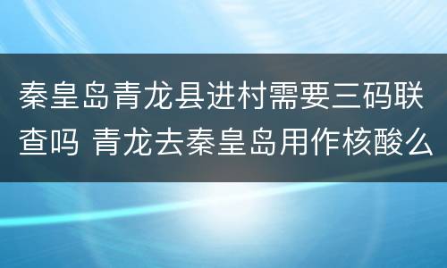 秦皇岛青龙县进村需要三码联查吗 青龙去秦皇岛用作核酸么