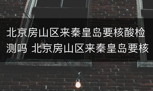 北京房山区来秦皇岛要核酸检测吗 北京房山区来秦皇岛要核酸检测吗今天
