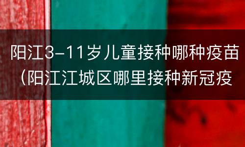 阳江3-11岁儿童接种哪种疫苗（阳江江城区哪里接种新冠疫苗）
