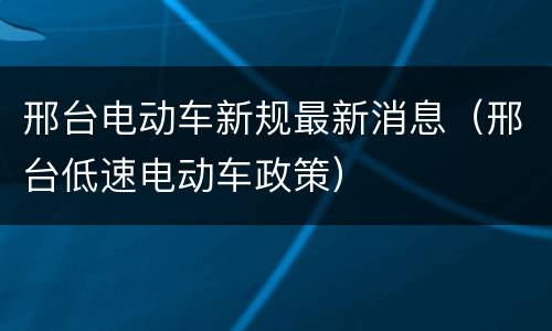 邢台电动车新规最新消息（邢台低速电动车政策）