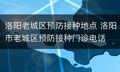 洛阳老城区预防接种地点 洛阳市老城区预防接种门诊电话