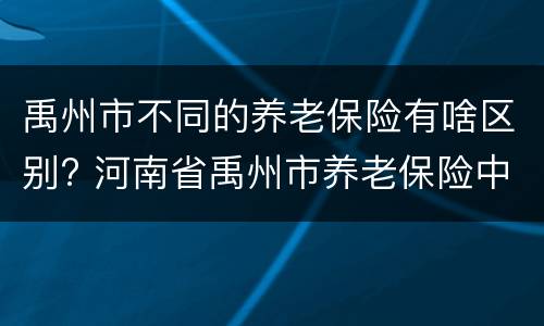 禹州市不同的养老保险有啥区别? 河南省禹州市养老保险中心电话