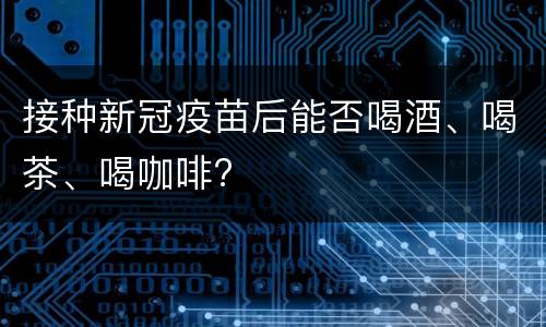 接种新冠疫苗后能否喝酒、喝茶、喝咖啡?