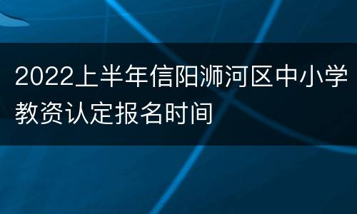 2022上半年信阳浉河区中小学教资认定报名时间