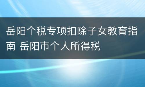 岳阳个税专项扣除子女教育指南 岳阳市个人所得税