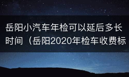 岳阳小汽车年检可以延后多长时间（岳阳2020年检车收费标准）