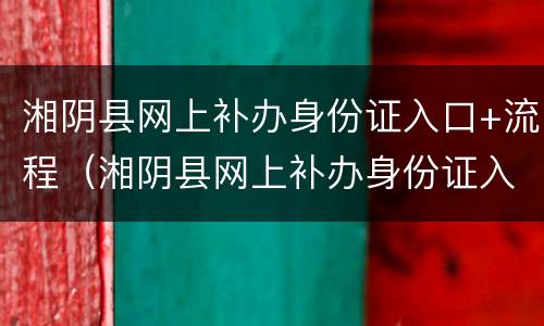 湘阴县网上补办身份证入口+流程（湘阴县网上补办身份证入口 流程视频）