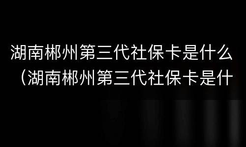 湖南郴州第三代社保卡是什么（湖南郴州第三代社保卡是什么银行）