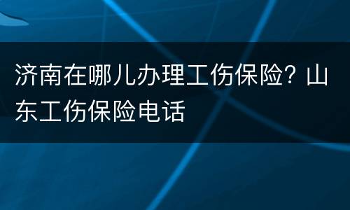 济南在哪儿办理工伤保险? 山东工伤保险电话
