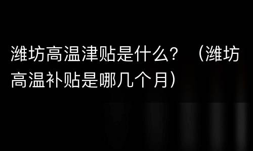 潍坊高温津贴是什么？（潍坊高温补贴是哪几个月）