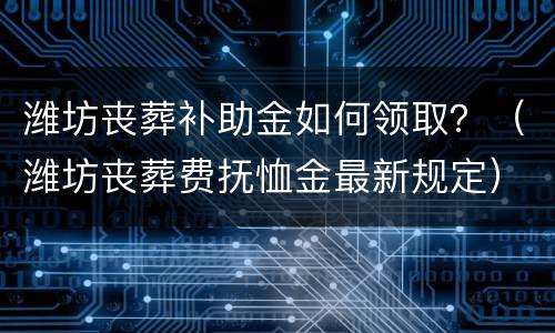 潍坊丧葬补助金如何领取？（潍坊丧葬费抚恤金最新规定）