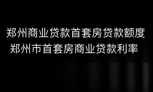 郑州商业贷款首套房贷款额度 郑州市首套房商业贷款利率