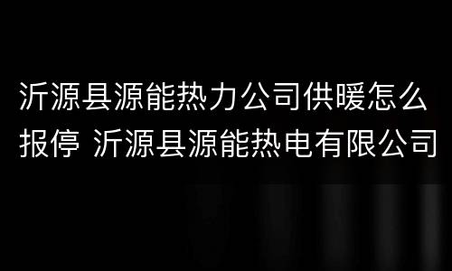 沂源县源能热力公司供暖怎么报停 沂源县源能热电有限公司供热服务中心怎么样