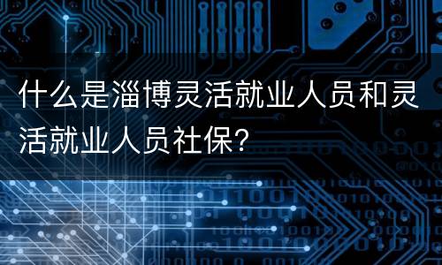 什么是淄博灵活就业人员和灵活就业人员社保？
