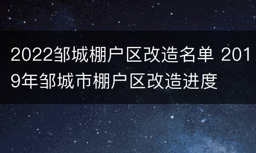 2022邹城棚户区改造名单 2019年邹城市棚户区改造进度