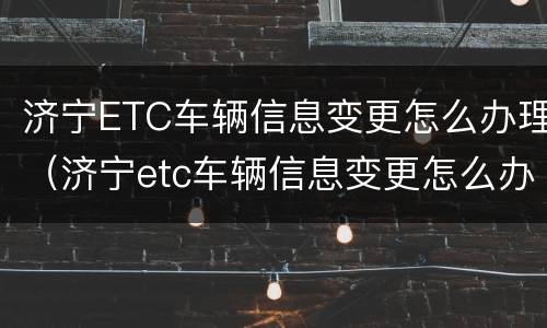 济宁ETC车辆信息变更怎么办理（济宁etc车辆信息变更怎么办理手续）