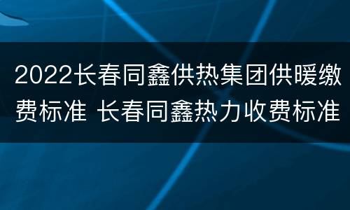 2022长春同鑫供热集团供暖缴费标准 长春同鑫热力收费标准