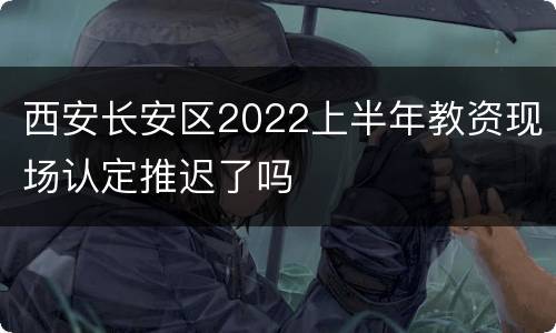 西安长安区2022上半年教资现场认定推迟了吗
