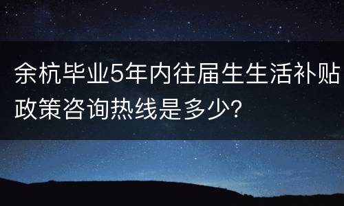 余杭毕业5年内往届生生活补贴政策咨询热线是多少？