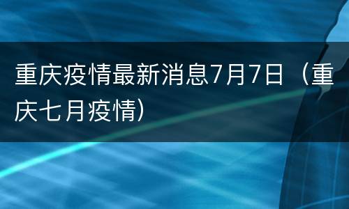 重庆疫情最新消息7月7日（重庆七月疫情）