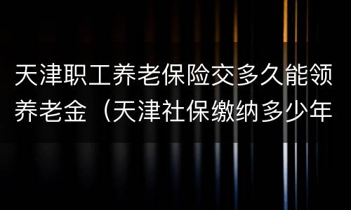 天津职工养老保险交多久能领养老金（天津社保缴纳多少年可以领养老金）