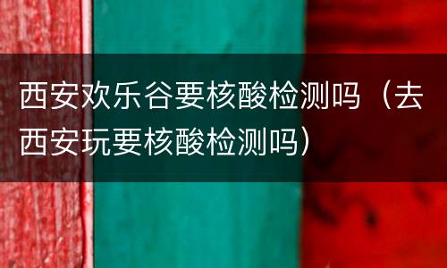 西安欢乐谷要核酸检测吗（去西安玩要核酸检测吗）