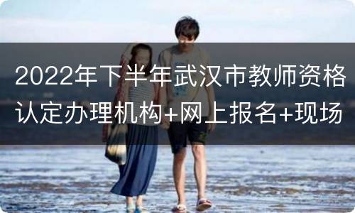 2022年下半年武汉市教师资格认定办理机构+网上报名+现场确认时间
