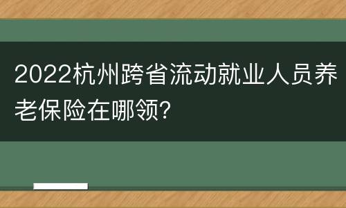 2022杭州跨省流动就业人员养老保险在哪领？