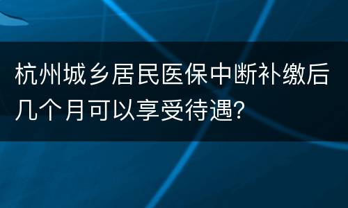 杭州城乡居民医保中断补缴后几个月可以享受待遇？