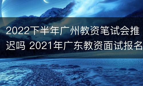 2022下半年广州教资笔试会推迟吗 2021年广东教资面试报名时间上半年