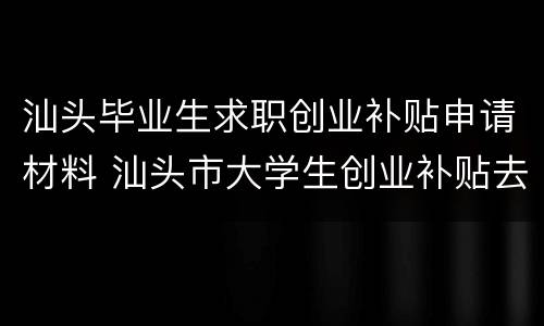 汕头毕业生求职创业补贴申请材料 汕头市大学生创业补贴去哪个单位申请